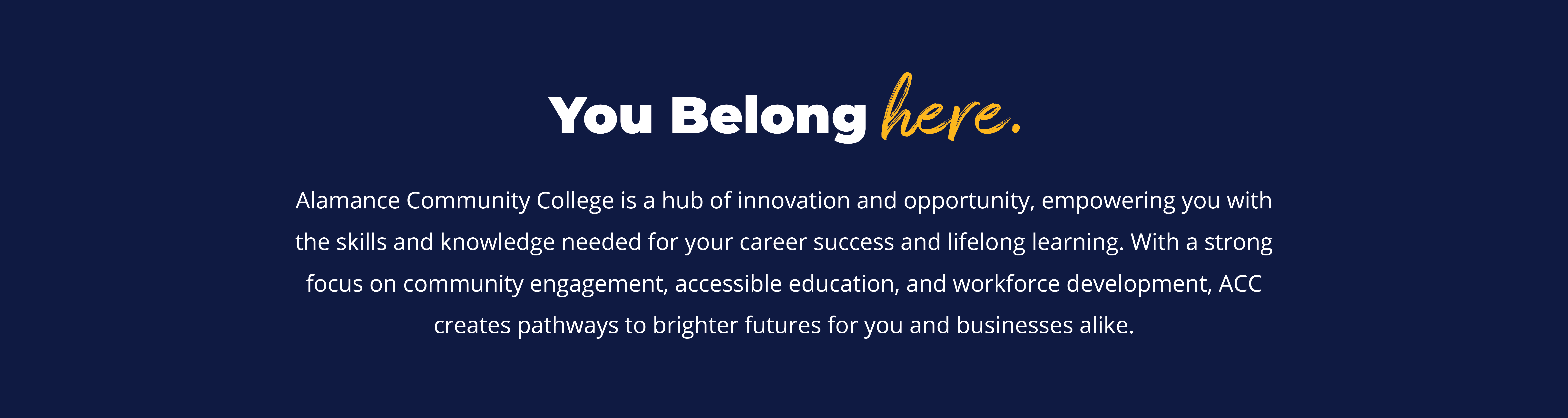 you belong here. Alamance Community College is a hub of innovation and opportunity, empowering you with the skills and knowledge needed for your career success and lifelong learning. With a strong focus on community engagement, accessible education, and workforce development, ACC creates pathways to brighter futures for you and businesses alike.